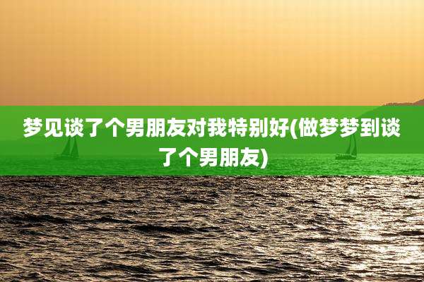 梦见谈了个男朋友对我特别好(做梦梦到谈了个男朋友)