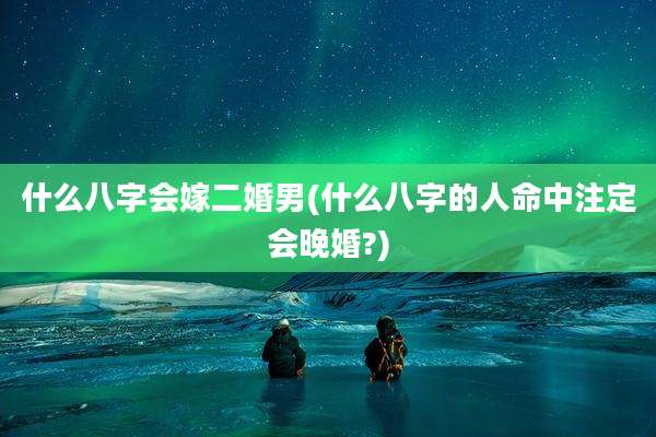 什么八字会嫁二婚男(什么八字的人命中注定会晚婚?)