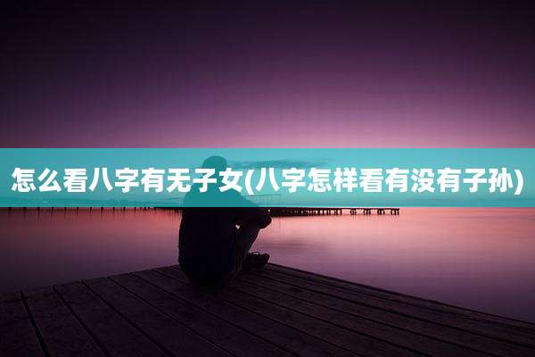 怎么看八字有无子女(八字怎样看有没有子孙)