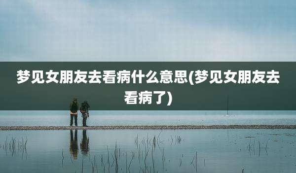 梦见女朋友去看病什么意思(梦见女朋友去看病了)