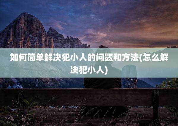 如何简单解决犯小人的问题和方法(怎么解决犯小人)