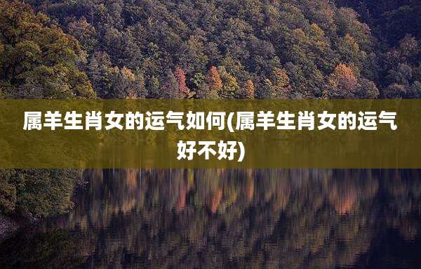 属羊生肖女的运气如何(属羊生肖女的运气好不好)