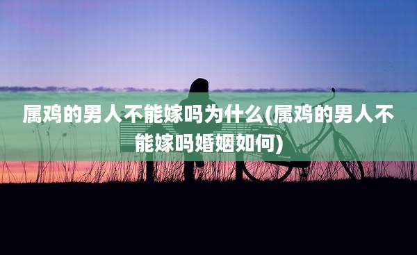 属鸡的男人不能嫁吗为什么(属鸡的男人不能嫁吗婚姻如何)
