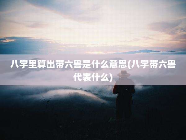 八字里算出带六兽是什么意思(八字带六兽代表什么)