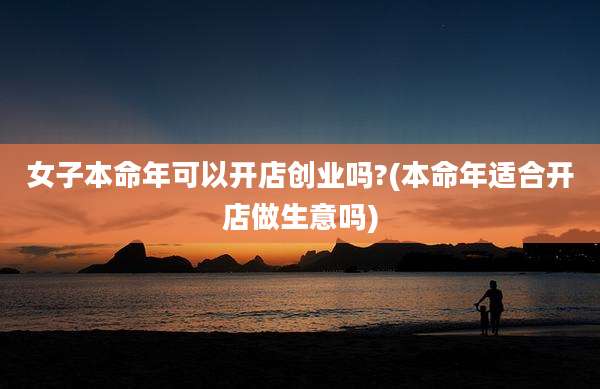 女子本命年可以开店创业吗?(本命年适合开店做生意吗)
