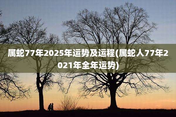 属蛇77年2025年运势及运程(属蛇人77年2021年全年运势)