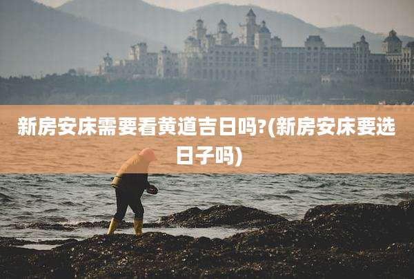新房安床需要看黄道吉日吗?(新房安床要选日子吗)