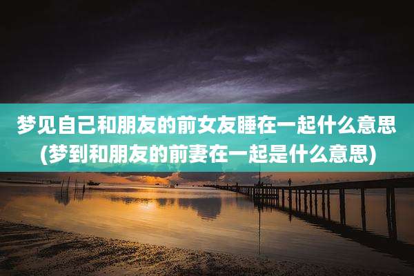 梦见自己和朋友的前女友睡在一起什么意思(梦到和朋友的前妻在一起是什么意思)