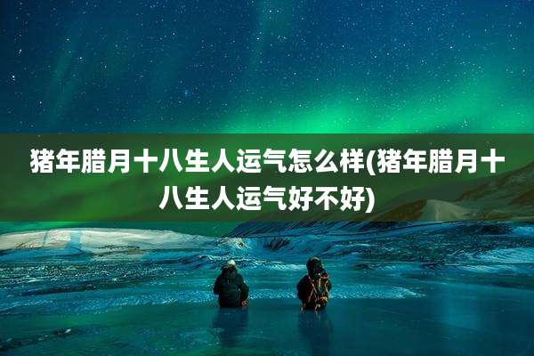 猪年腊月十八生人运气怎么样(猪年腊月十八生人运气好不好)