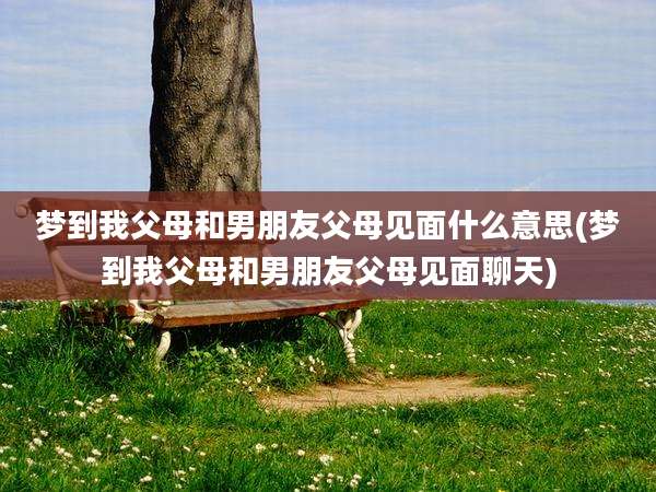 梦到我父母和男朋友父母见面什么意思(梦到我父母和男朋友父母见面聊天)