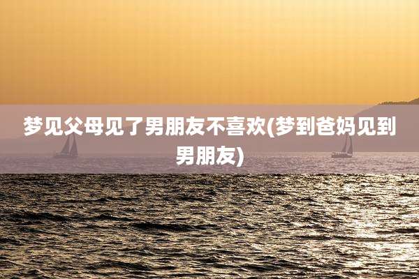 梦见父母见了男朋友不喜欢(梦到爸妈见到男朋友)