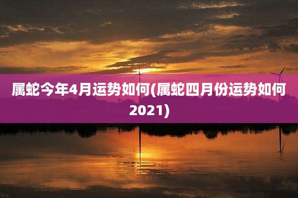 属蛇今年4月运势如何(属蛇四月份运势如何2021)