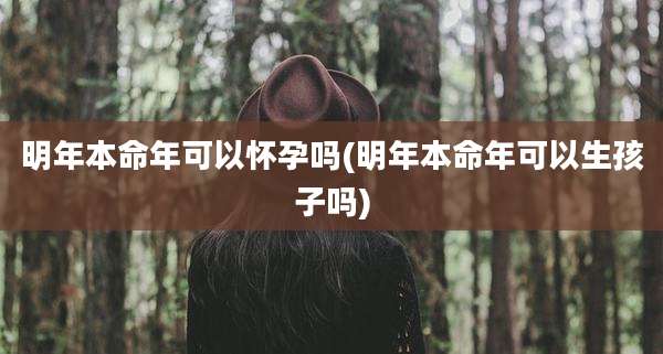 明年本命年可以怀孕吗(明年本命年可以生孩子吗)