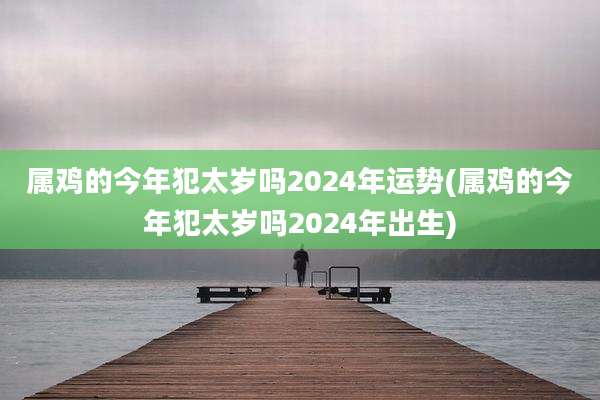 属鸡的今年犯太岁吗2024年运势(属鸡的今年犯太岁吗2024年出生)