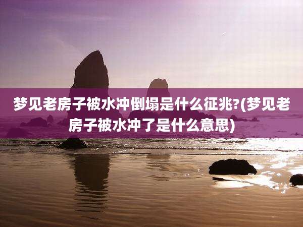 梦见老房子被水冲倒塌是什么征兆?(梦见老房子被水冲了是什么意思)