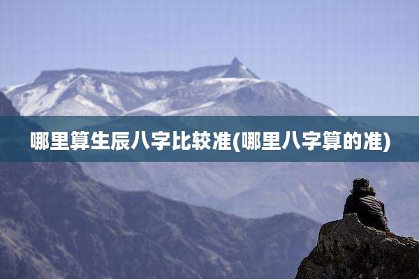 哪里算生辰八字比较准(哪里八字算的准)