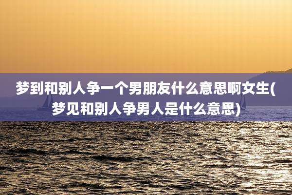 梦到和别人争一个男朋友什么意思啊女生(梦见和别人争男人是什么意思)