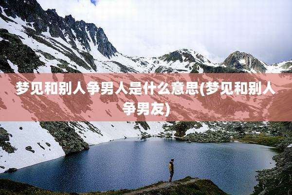 梦见和别人争男人是什么意思(梦见和别人争男友)