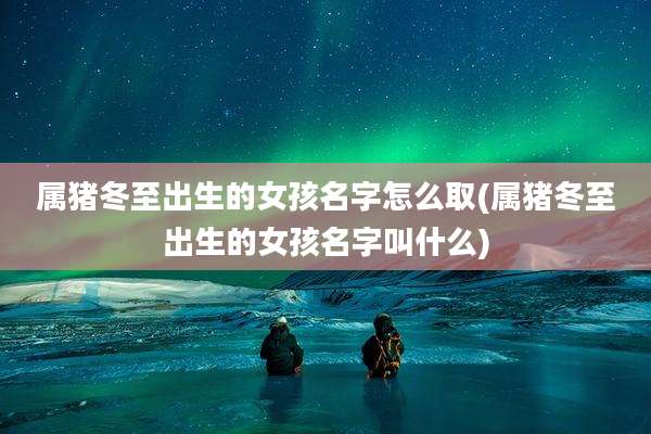 属猪冬至出生的女孩名字怎么取(属猪冬至出生的女孩名字叫什么)