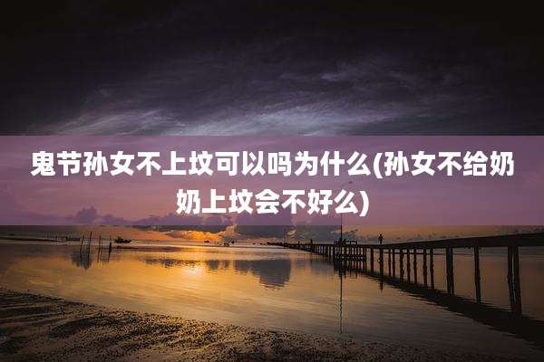 鬼节孙女不上坟可以吗为什么(孙女不给奶奶上坟会不好么)