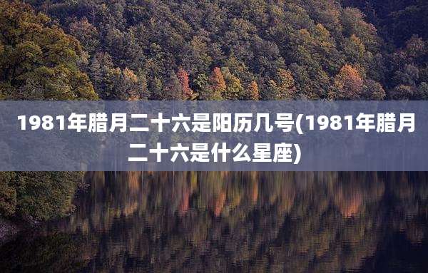 1981年腊月二十六是阳历几号(1981年腊月二十六是什么星座)