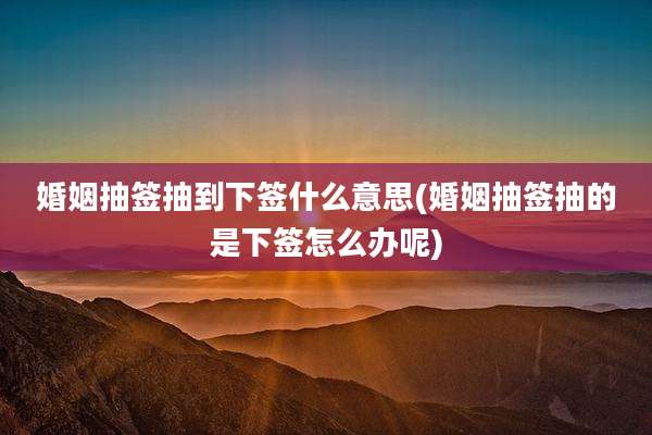 婚姻抽签抽到下签什么意思(婚姻抽签抽的是下签怎么办呢)