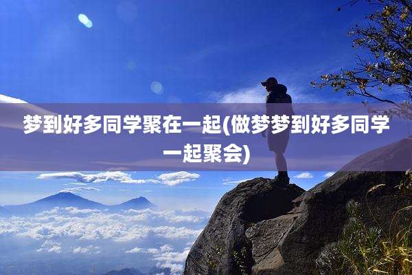 梦到好多同学聚在一起(做梦梦到好多同学一起聚会)