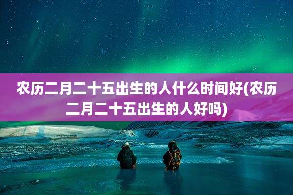 农历二月二十五出生的人什么时间好(农历二月二十五出生的人好吗)