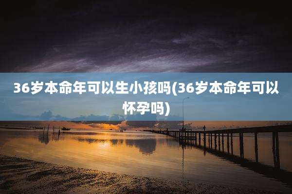36岁本命年可以生小孩吗(36岁本命年可以怀孕吗)