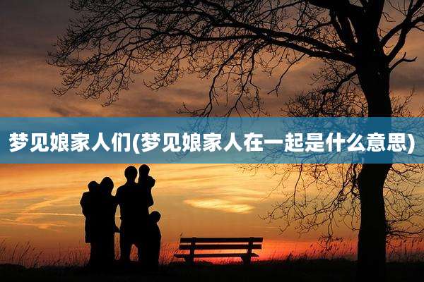 梦见娘家人们(梦见娘家人在一起是什么意思)