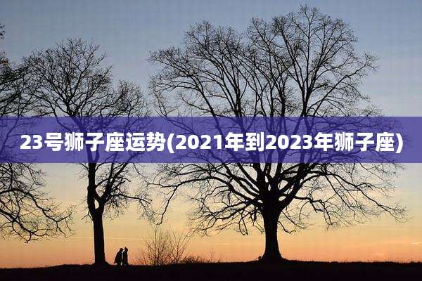 23号狮子座运势(2021年到2023年狮子座)