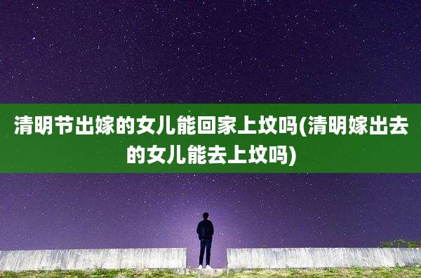 清明节出嫁的女儿能回家上坟吗(清明嫁出去的女儿能去上坟吗)