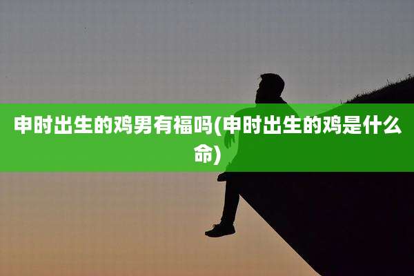 申时出生的鸡男有福吗(申时出生的鸡是什么命)
