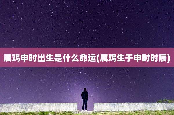 属鸡申时出生是什么命运(属鸡生于申时时辰)