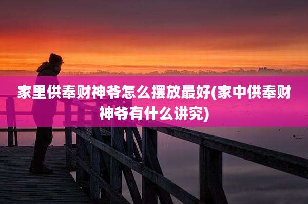 家里供奉财神爷怎么摆放最好(家中供奉财神爷有什么讲究)