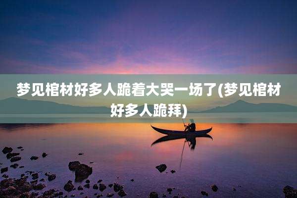 梦见棺材好多人跪着大哭一场了(梦见棺材好多人跪拜)