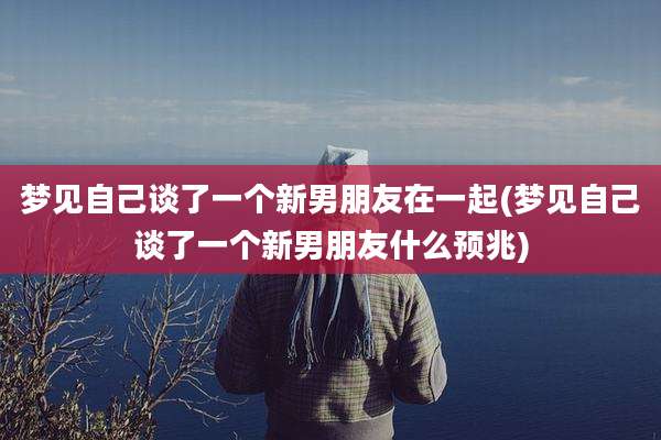 梦见自己谈了一个新男朋友在一起(梦见自己谈了一个新男朋友什么预兆)
