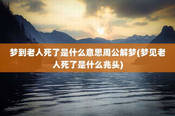 梦到老人死了是什么意思周公解梦(梦见老人死了是什么兆头)