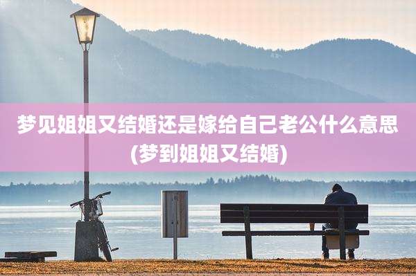 梦见姐姐又结婚还是嫁给自己老公什么意思(梦到姐姐又结婚)