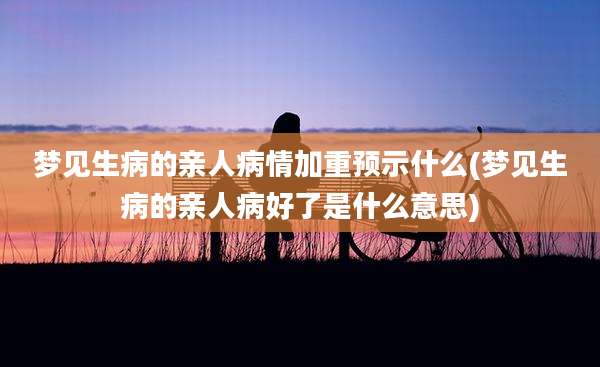 梦见生病的亲人病情加重预示什么(梦见生病的亲人病好了是什么意思)