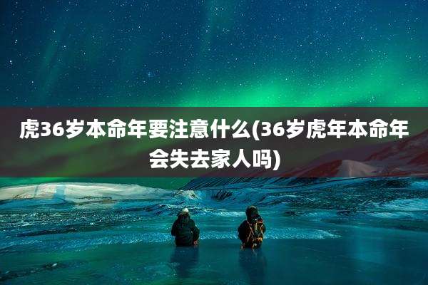 虎36岁本命年要注意什么(36岁虎年本命年会失去家人吗)