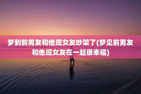 梦到前男友和他现女友吵架了(梦见前男友和他现女友在一起很幸福)