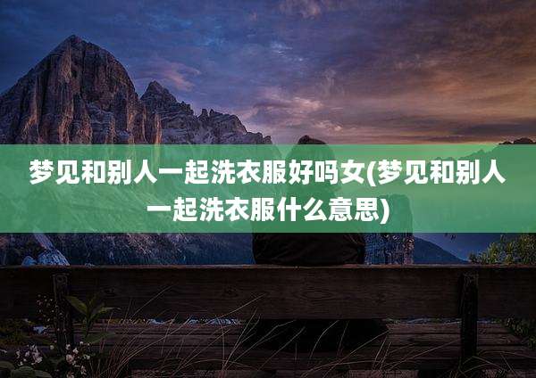 梦见和别人一起洗衣服好吗女(梦见和别人一起洗衣服什么意思)