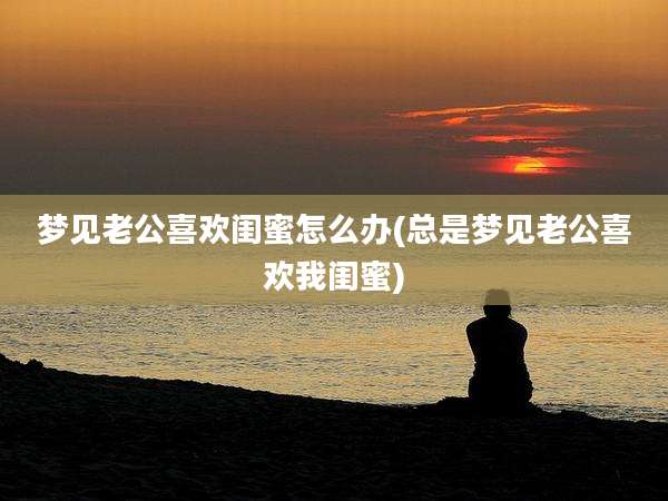 梦见老公喜欢闺蜜怎么办(总是梦见老公喜欢我闺蜜)