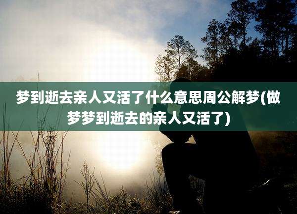 梦到逝去亲人又活了什么意思周公解梦(做梦梦到逝去的亲人又活了)