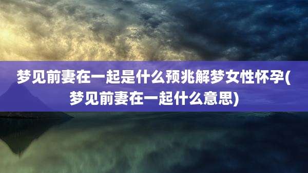 梦见前妻在一起是什么预兆解梦女性怀孕(梦见前妻在一起什么意思)