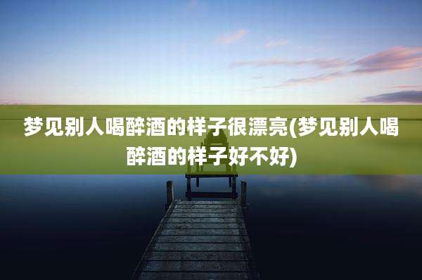 梦见别人喝醉酒的样子很漂亮(梦见别人喝醉酒的样子好不好)