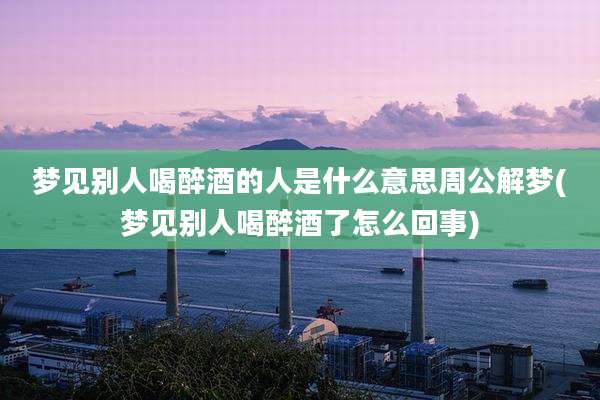 梦见别人喝醉酒的人是什么意思周公解梦(梦见别人喝醉酒了怎么回事)