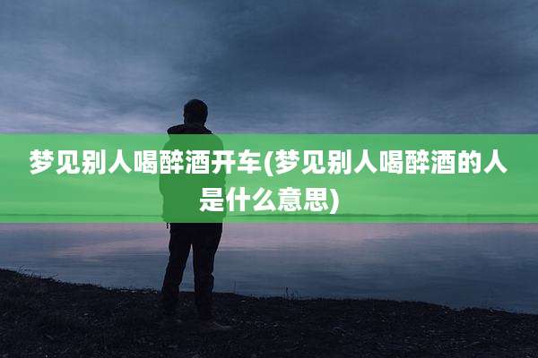 梦见别人喝醉酒开车(梦见别人喝醉酒的人是什么意思)
