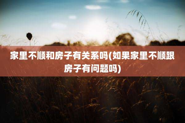 家里不顺和房子有关系吗(如果家里不顺跟房子有问题吗)